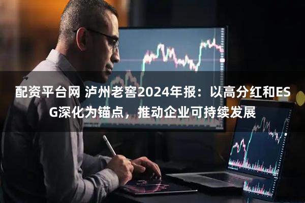 配资平台网 泸州老窖2024年报：以高分红和ESG深化为锚点，推动企业可持续发展