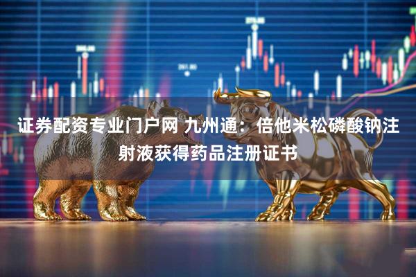 证券配资专业门户网 九州通：倍他米松磷酸钠注射液获得药品注册证书