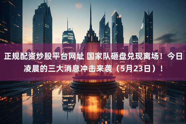 正规配资炒股平台网址 国家队砸盘兑现离场！今日凌晨的三大消息冲击来袭（5月23日）！