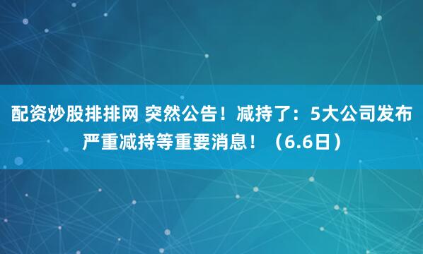配资炒股排排网 突然公告！减持了：5大公司发布严重减持等重要消息！（6.6日）