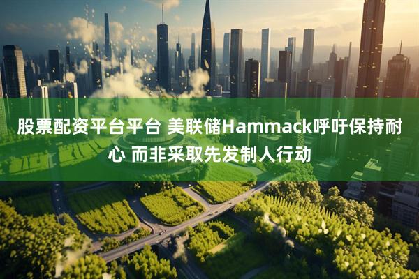 股票配资平台平台 美联储Hammack呼吁保持耐心 而非采取先发制人行动