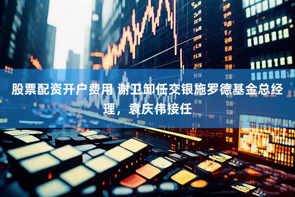 股票配资开户费用 谢卫卸任交银施罗德基金总经理，袁庆伟接任
