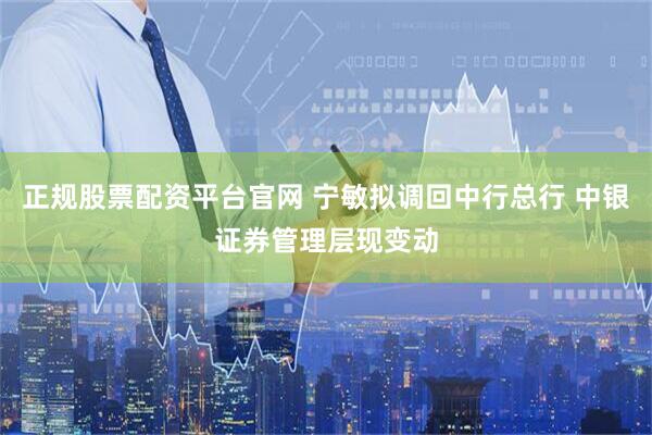 正规股票配资平台官网 宁敏拟调回中行总行 中银证券管理层现变动