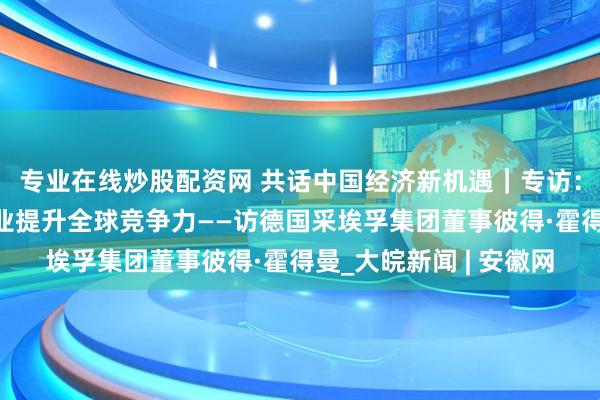 专业在线炒股配资网 共话中国经济新机遇｜专访：中国市场助力跨国企业提升全球竞争力——访德国采埃孚集团董事彼得·霍得曼_大皖新闻 | 安徽网