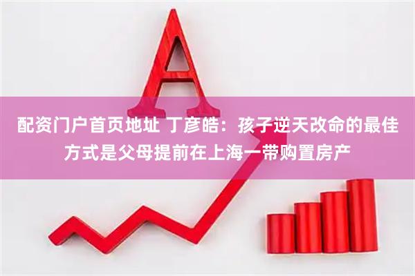 配资门户首页地址 丁彦皓：孩子逆天改命的最佳方式是父母提前在上海一带购置房产