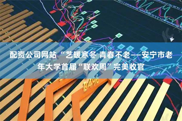 配资公司网站 “艺暖寒冬 青春不老——安宁市老年大学首届“联欢周”完美收官