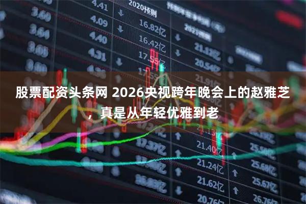股票配资头条网 2026央视跨年晚会上的赵雅芝，真是从年轻优雅到老